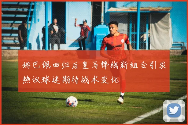 姆巴佩回归后皇马锋线新组合引发热议球迷期待战术变化