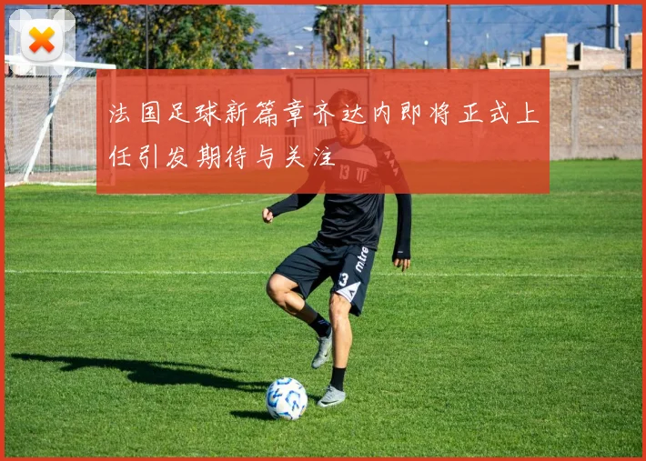法国足球新篇章齐达内即将正式上任引发期待与关注